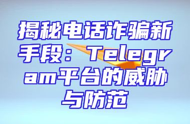 揭秘电话诈骗新手段：Telegram平台的威胁与防范