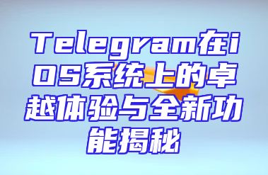 Telegram在iOS系统上的卓越体验与全新功能揭秘