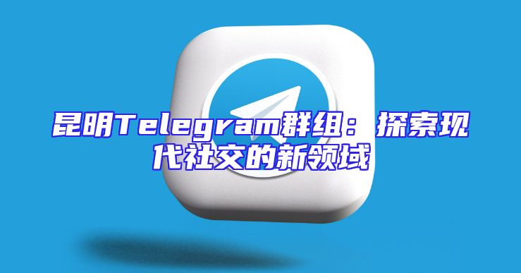 昆明Telegram群组：探索现代社交的新领域