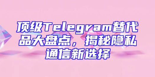 顶级Telegram替代品大盘点，揭秘隐私通信新选择