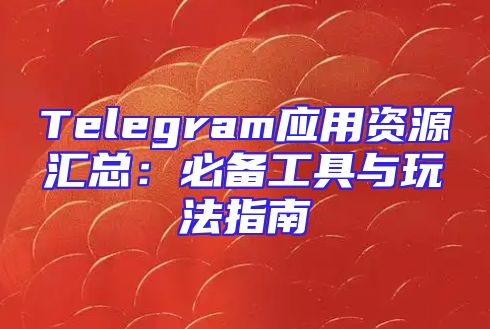 Telegram应用资源汇总：必备工具与玩法指南
