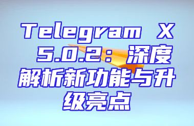 Telegram X 5.0.2：深度解析新功能与升级亮点