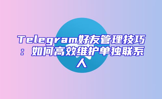 Telegram好友管理技巧：如何高效维护单独联系人