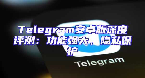 Telegram安卓版深度评测：功能强大，隐私保护