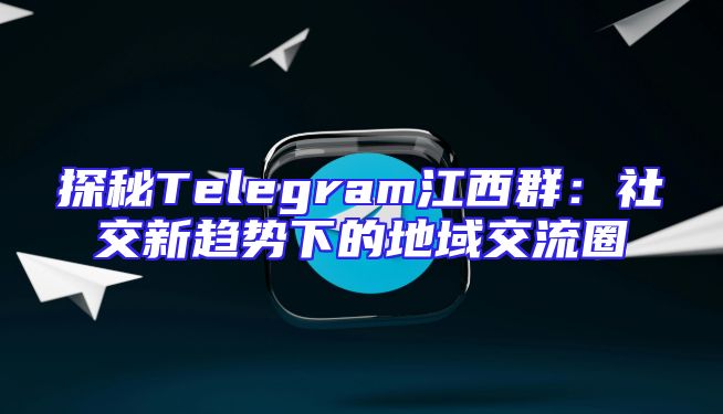 探秘Telegram江西群：社交新趋势下的地域交流圈