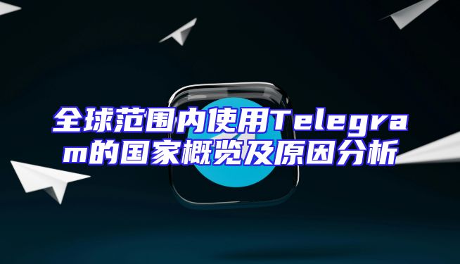 全球范围内使用Telegram的国家概览及原因分析