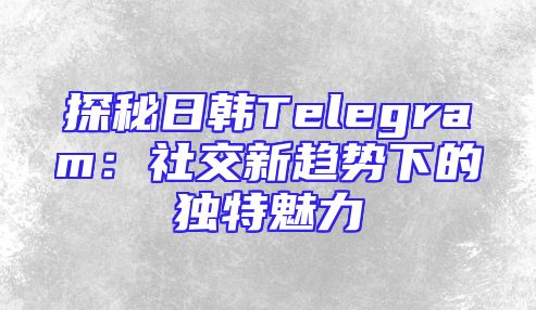 探秘日韩Telegram：社交新趋势下的独特魅力