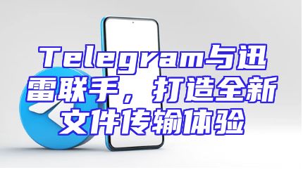 Telegram与迅雷联手，打造全新文件传输体验