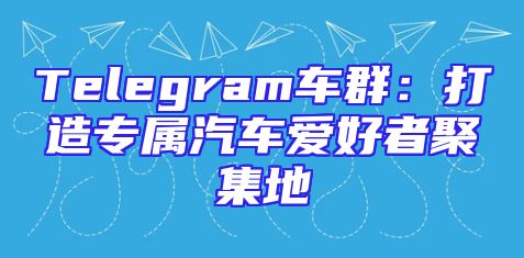 Telegram车群：打造专属汽车爱好者聚集地
