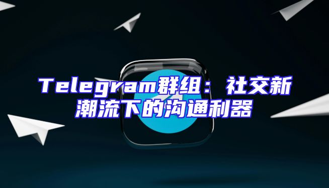 Telegram群组：社交新潮流下的沟通利器