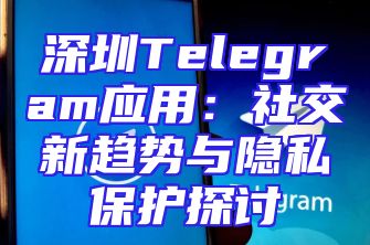 深圳Telegram应用：社交新趋势与隐私保护探讨
