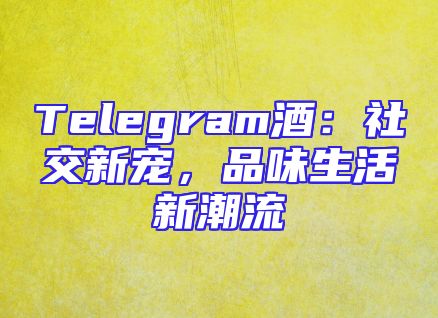 Telegram酒：社交新宠，品味生活新潮流