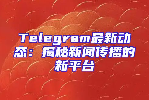 Telegram最新动态：揭秘新闻传播的新平台
