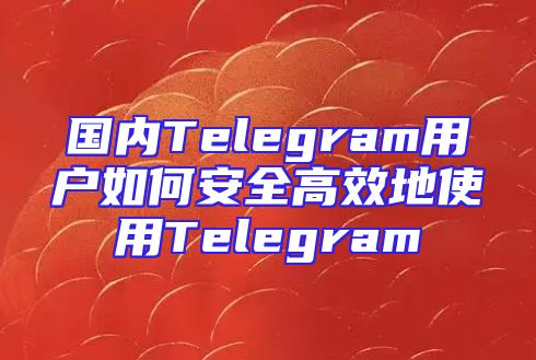 国内Telegram用户如何安全高效地使用Telegram