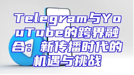 Telegram与YouTube的跨界融合：新传播时代的机遇与挑战