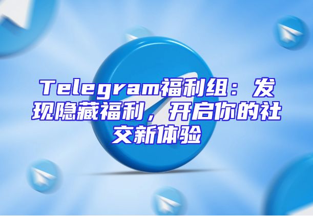 Telegram福利组：发现隐藏福利，开启你的社交新体验