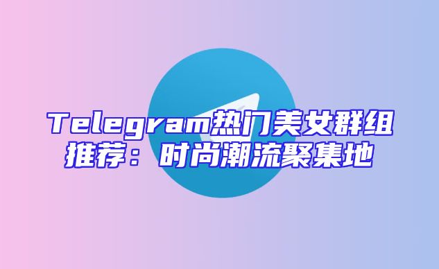 Telegram热门美女群组推荐：时尚潮流聚集地