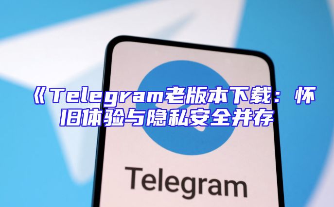 《Telegram老版本下载：怀旧体验与隐私安全并存