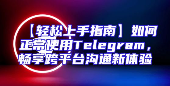 【轻松上手指南】如何正常使用Telegram，畅享跨平台沟通新体验