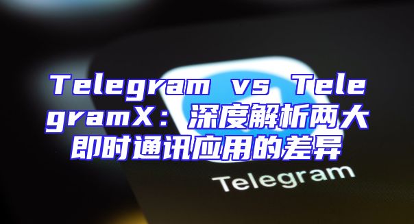 Telegram vs TelegramX：深度解析两大即时通讯应用的差异