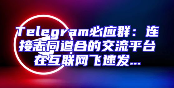 Telegram必应群：连接志同道合的交流平台在互联网飞速发...