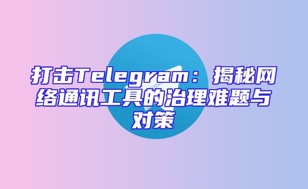 打击Telegram：揭秘网络通讯工具的治理难题与对策