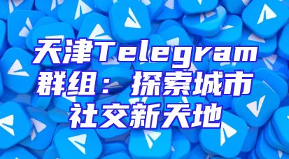 天津Telegram群组：探索城市社交新天地