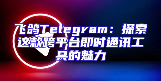 飞鸽Telegram：探索这款跨平台即时通讯工具的魅力