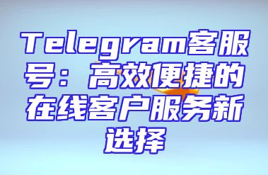 Telegram客服号：高效便捷的在线客户服务新选择