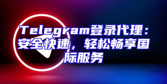 Telegram登录代理：安全快速，轻松畅享国际服务