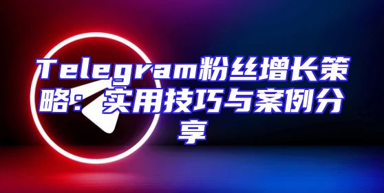 Telegram粉丝增长策略：实用技巧与案例分享