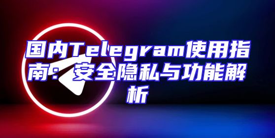国内Telegram使用指南：安全隐私与功能解析