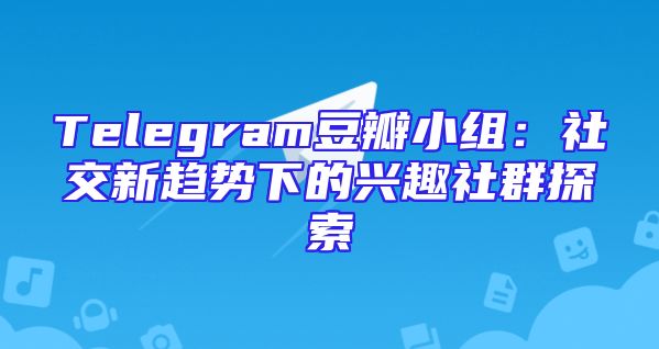 Telegram豆瓣小组：社交新趋势下的兴趣社群探索