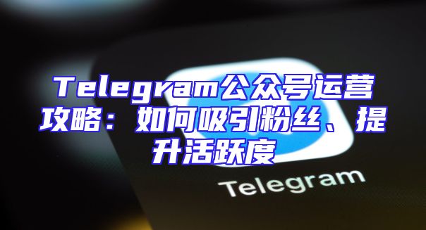 Telegram公众号运营攻略：如何吸引粉丝、提升活跃度