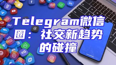 Telegram微信圈：社交新趋势的碰撞