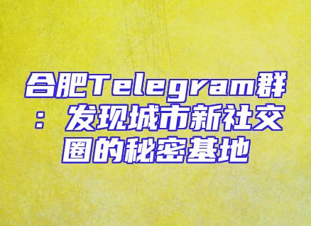 合肥Telegram群：发现城市新社交圈的秘密基地