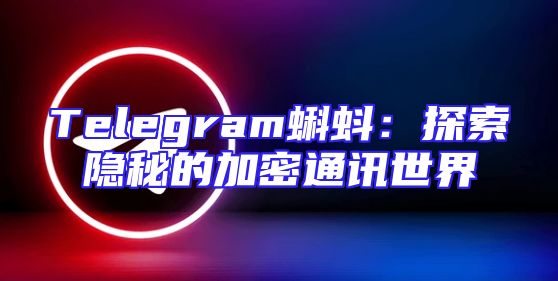 Telegram蝌蚪：探索隐秘的加密通讯世界