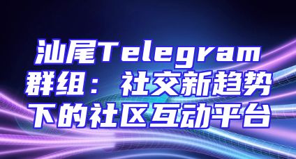 汕尾Telegram群组：社交新趋势下的社区互动平台