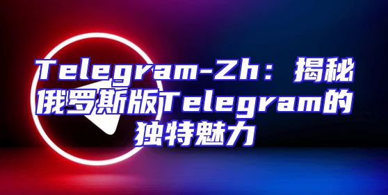 Telegram-Zh：揭秘俄罗斯版Telegram的独特魅力
