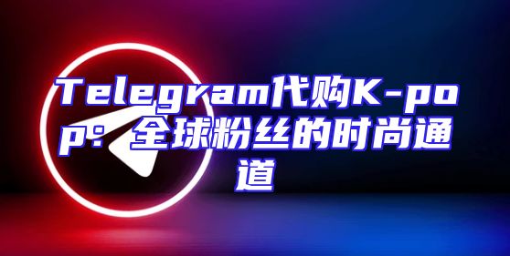Telegram代购K-pop：全球粉丝的时尚通道