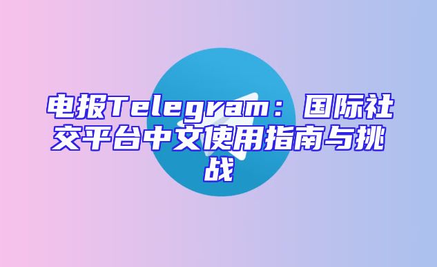 电报Telegram：国际社交平台中文使用指南与挑战
