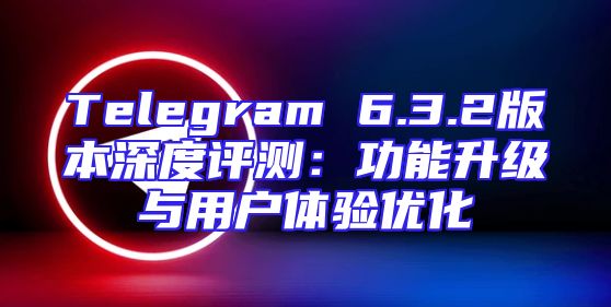 Telegram 6.3.2版本深度评测：功能升级与用户体验优化