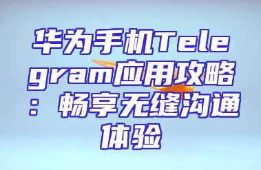 华为手机Telegram应用攻略：畅享无缝沟通体验