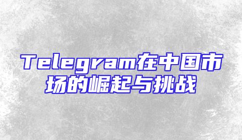Telegram在中国市场的崛起与挑战