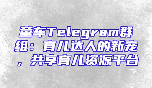 童车Telegram群组：育儿达人的新宠，共享育儿资源平台