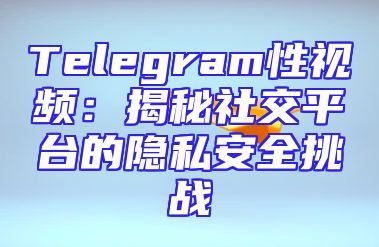 Telegram性视频：揭秘社交平台的隐私安全挑战