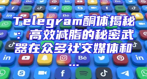 Telegram酮体揭秘：高效减脂的秘密武器在众多社交媒体和...