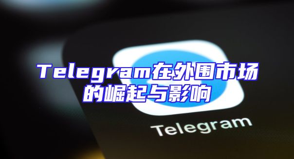Telegram在外围市场的崛起与影响