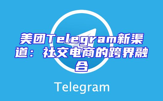 美团Telegram新渠道：社交电商的跨界融合