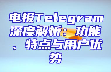 电报Telegram深度解析：功能、特点与用户优势